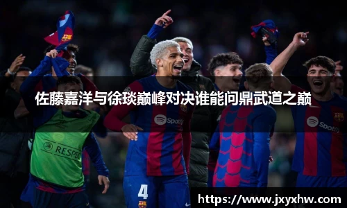 佐藤嘉洋与徐琰巅峰对决谁能问鼎武道之巅