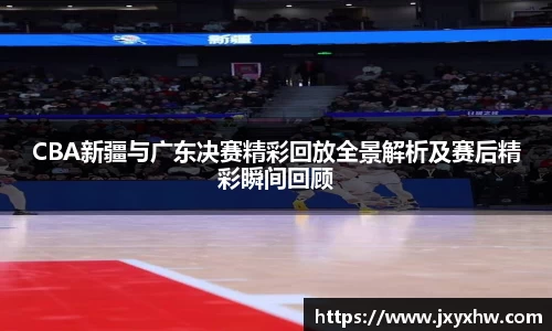 CBA新疆与广东决赛精彩回放全景解析及赛后精彩瞬间回顾