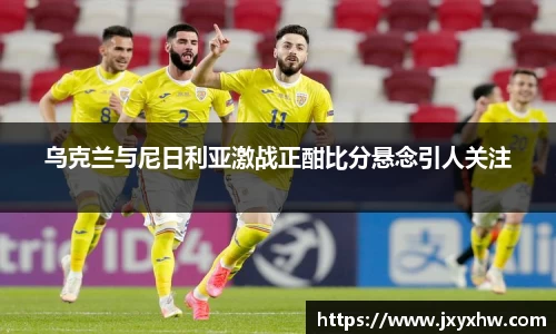 乌克兰与尼日利亚激战正酣比分悬念引人关注