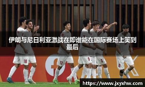伊朗与尼日利亚激战在即谁能在国际赛场上笑到最后