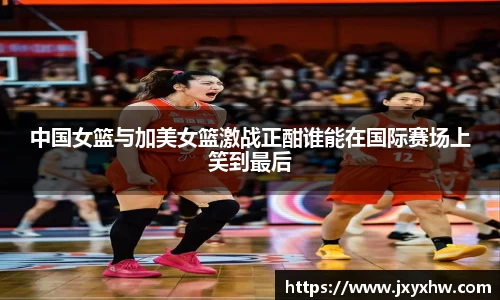 中国女篮与加美女篮激战正酣谁能在国际赛场上笑到最后