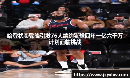 哈登状态骤降引发76人续约犹豫四年一亿六千万计划面临挑战