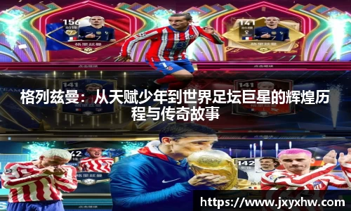 格列兹曼：从天赋少年到世界足坛巨星的辉煌历程与传奇故事